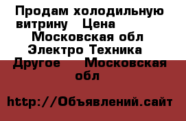 Продам холодильную витрину › Цена ­ 7 000 - Московская обл. Электро-Техника » Другое   . Московская обл.
